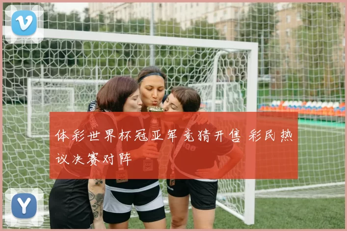 体彩世界杯冠亚军竞猜开售 彩民热议决赛对阵